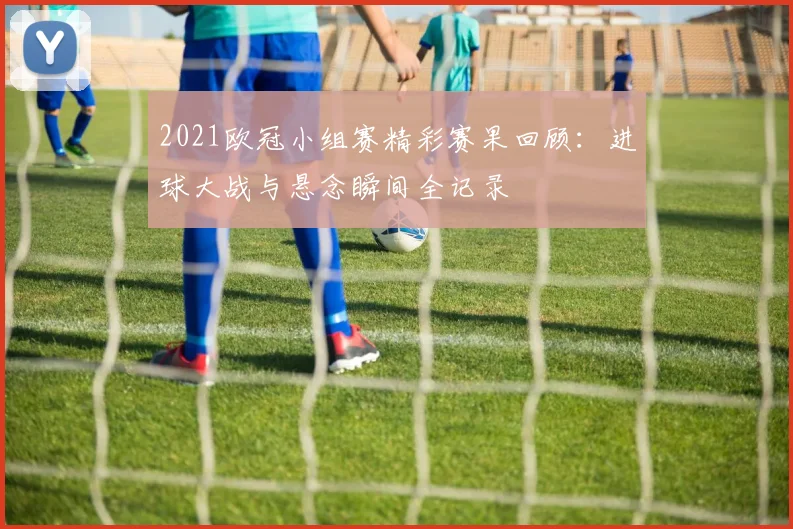 2021欧冠小组赛精彩赛果回顾：进球大战与悬念瞬间全记录