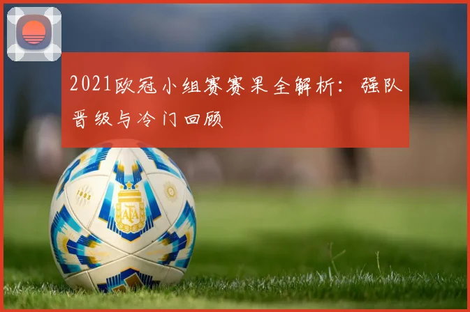 2021欧冠小组赛赛果全解析：强队晋级与冷门回顾