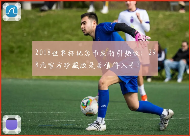 2018世界杯纪念币发行引热议：298元官方珍藏版是否值得入手？