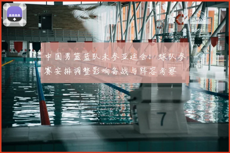 中国男篮蓝队未参亚运会：球队参赛安排调整影响备战与阵容考察