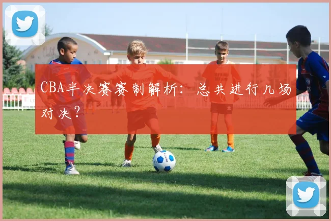 CBA半决赛赛制解析：总共进行几场对决？