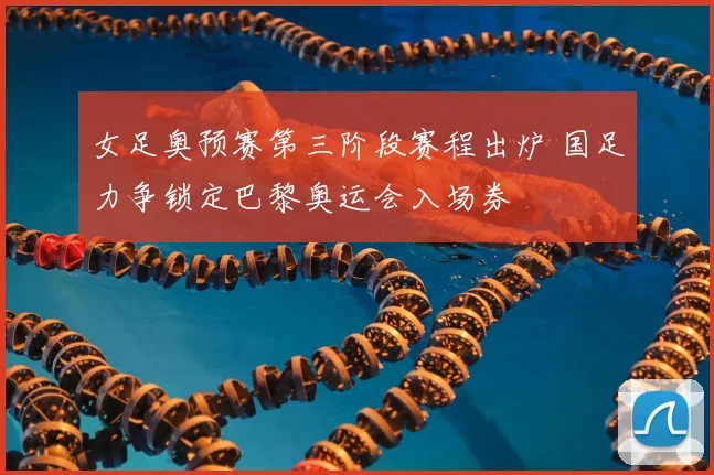 女足奥预赛第三阶段赛程出炉 国足力争锁定巴黎奥运会入场券