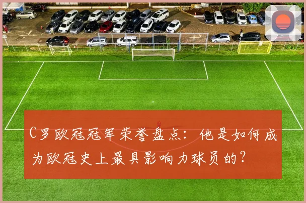 C罗欧冠冠军荣誉盘点:他是如何成为欧冠史上最具影响力球员的?