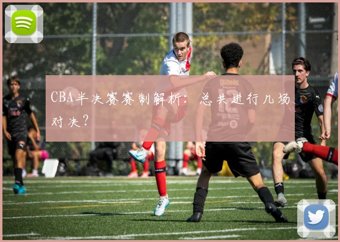 CBA半决赛赛制解析:总共进行几场对决?