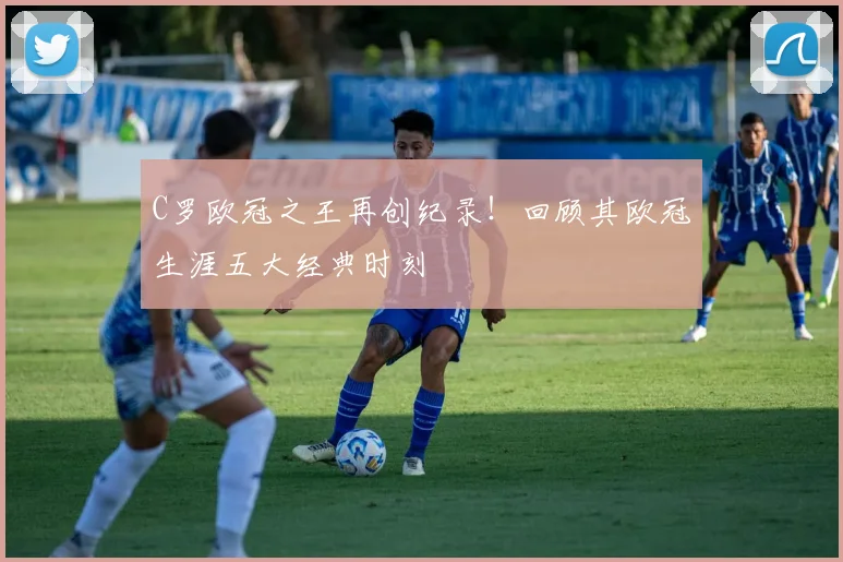 C罗欧冠之王再创纪录！回顾其欧冠生涯五大经典时刻