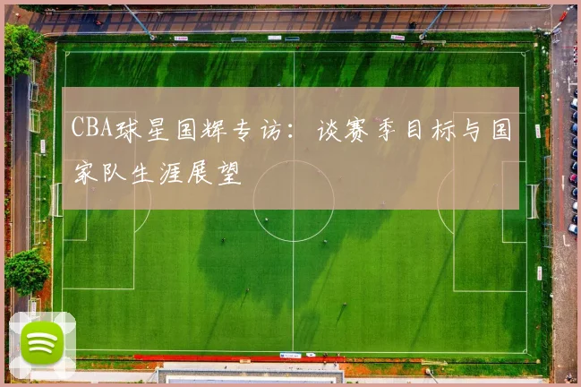 CBA球星国辉专访:谈赛季目标与国家队生涯展望