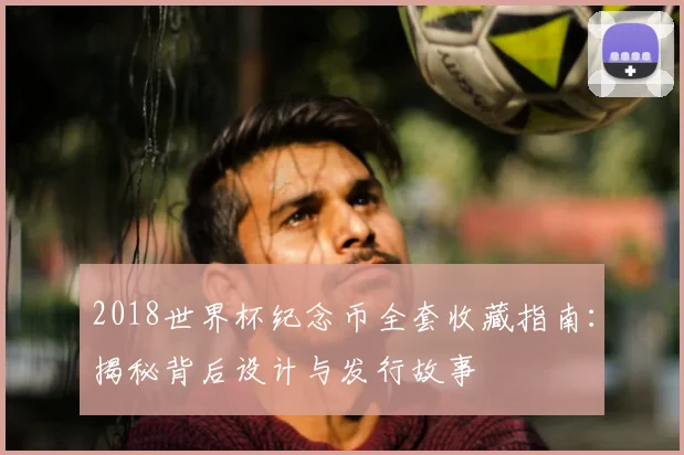 2018世界杯纪念币全套收藏指南：揭秘背后设计与发行故事