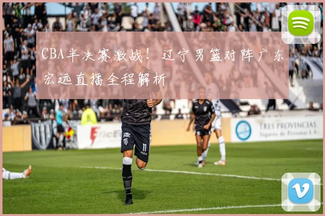 CBA半决赛激战！辽宁男篮对阵广东宏远直播全程解析